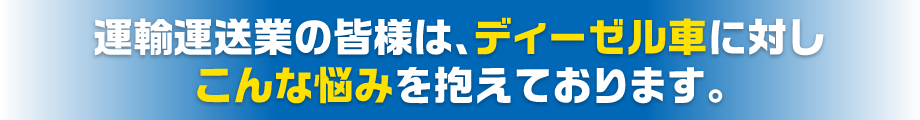 運輸運送業の皆様は、ディーゼル車に対しこんな悩みを抱えております。